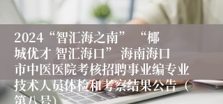 2024“智汇海之南” “椰城优才 智汇海口” 海南海口市中医医院考核招聘事业编专业技术人员体检和考察结果公告（第八号）