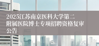 2025江苏南京医科大学第二附属医院博士专项招聘资格复审公告