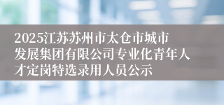 2025江苏苏州市太仓市城市发展集团有限公司专业化青年人才定岗特选录用人员公示