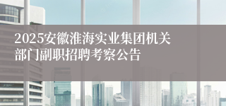 2025安徽淮海实业集团机关部门副职招聘考察公告