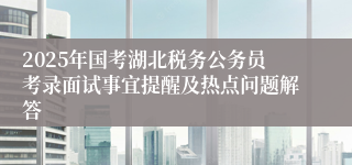 2025年国考湖北税务公务员考录面试事宜提醒及热点问题解答