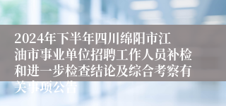2024年下半年四川绵阳市江油市事业单位招聘工作人员补检和进一步检查结论及综合考察有关事项公告