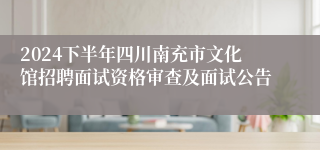 2024下半年四川南充市文化馆招聘面试资格审查及面试公告
