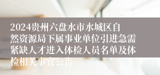 2024贵州六盘水市水城区自然资源局下属事业单位引进急需紧缺人才进入体检人员名单及体检相关事宜公告
