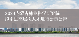 2024内蒙古林业科学研究院拟引进高层次人才进行公示公告