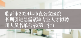 临沂市2024年市直公立医院长期引进急需紧缺专业人才拟聘用人员名单公示(第七批)