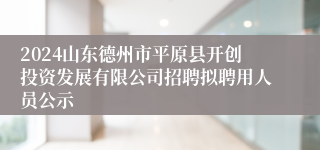 2024山东德州市平原县开创投资发展有限公司招聘拟聘用人员公示