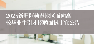 2025新疆阿勒泰地区面向高校毕业生引才招聘面试事宜公告