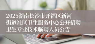 2025湖南长沙市开福区新河街道社区卫生服务中心公开招聘卫生专业技术临聘人员公告