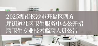 2025湖南长沙市开福区四方坪街道社区卫生服务中心公开招聘卫生专业技术临聘人员公告