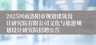 2025河南洛阳市规划建筑设计研究院有限公司文化与旅游规划设计研究院招聘公告