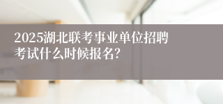 2025湖北联考事业单位招聘考试什么时候报名？