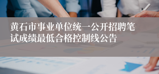 黄石市事业单位统一公开招聘笔试成绩最低合格控制线公告