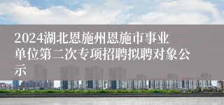 2024湖北恩施州恩施市事业单位第二次专项招聘拟聘对象公示