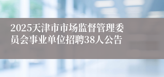 2025天津市市场监督管理委员会事业单位招聘38人公告