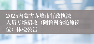2025内蒙古赤峰市行政执法人员专场招收（阿鲁科尔沁旗岗位）体检公告