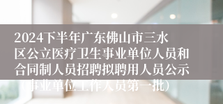 2024下半年广东佛山市三水区公立医疗卫生事业单位人员和合同制人员招聘拟聘用人员公示（事业单位工作人员第一批）