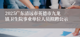 2025广东清远市英德市九龙镇卫生院事业单位人员拟聘公示