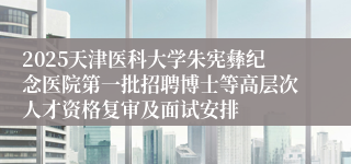 2025天津医科大学朱宪彝纪念医院第一批招聘博士等高层次人才资格复审及面试安排