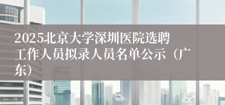 2025北京大学深圳医院选聘工作人员拟录人员名单公示（广东）