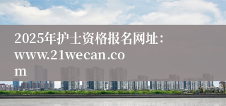 2025年护士资格报名网址：www.21wecan.com