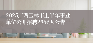2025广西玉林市上半年事业单位公开招聘2966人公告
