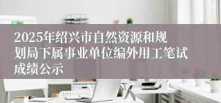 2025年绍兴市自然资源和规划局下属事业单位编外用工笔试成绩公示