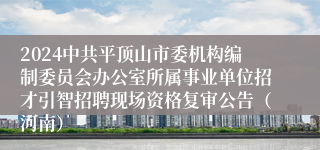 2024中共平顶山市委机构编制委员会办公室所属事业单位招才引智招聘现场资格复审公告（河南）