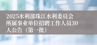2025水利部珠江水利委员会所属事业单位招聘工作人员30人公告（第一批）