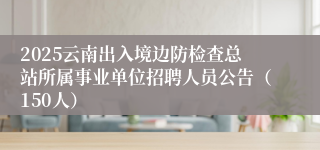2025云南出入境边防检查总站所属事业单位招聘人员公告（150人）