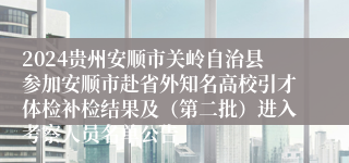 2024贵州安顺市关岭自治县参加安顺市赴省外知名高校引才体检补检结果及（第二批）进入考察人员名单公告
