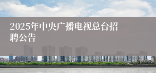 2025年中央广播电视总台招聘公告