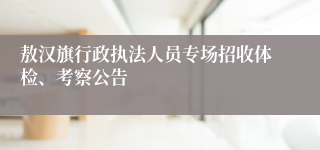 敖汉旗行政执法人员专场招收体检、考察公告