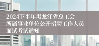 2024下半年黑龙江省总工会所属事业单位公开招聘工作人员面试考试通知