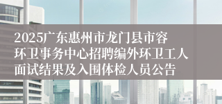 2025广东惠州市龙门县市容环卫事务中心招聘编外环卫工人面试结果及入围体检人员公告
