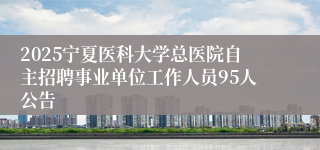 2025宁夏医科大学总医院自主招聘事业单位工作人员95人公告