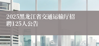 2025黑龙江省交通运输厅招聘125人公告