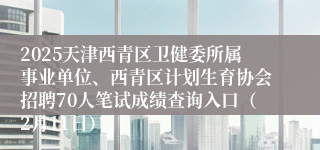 2025天津西青区卫健委所属事业单位、西青区计划生育协会招聘70人笔试成绩查询入口（2月11日）