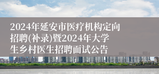 2024年延安市医疗机构定向招聘(补录)暨2024年大学生乡村医生招聘面试公告