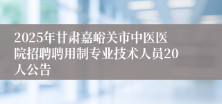 2025年甘肃嘉峪关市中医医院招聘聘用制专业技术人员20人公告