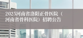 2025河南省洛阳正骨医院（河南省骨科医院）招聘公告