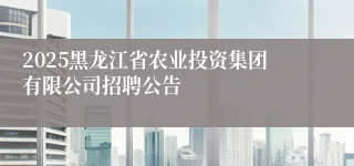 2025黑龙江省农业投资集团有限公司招聘公告