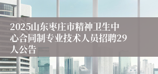 2025山东枣庄市精神卫生中心合同制专业技术人员招聘29人公告
