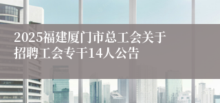 2025福建厦门市总工会关于招聘工会专干14人公告