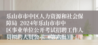 乐山市市中区人力资源和社会保障局  2024年乐山市市中区事业单位公开考试招聘工作人员拟聘人员公示（第六批）