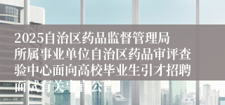 2025自治区药品监督管理局所属事业单位自治区药品审评查验中心面向高校毕业生引才招聘面试有关事宜公告