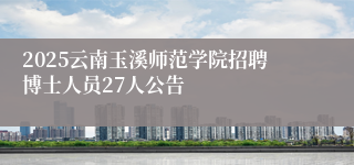 2025云南玉溪师范学院招聘博士人员27人公告