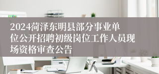2024菏泽东明县部分事业单位公开招聘初级岗位工作人员现场资格审查公告