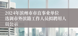 2024年滨州市市直事业单位选调市外滨籍工作人员拟聘用人员公示