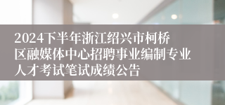 2024下半年浙江绍兴市柯桥区融媒体中心招聘事业编制专业人才考试笔试成绩公告